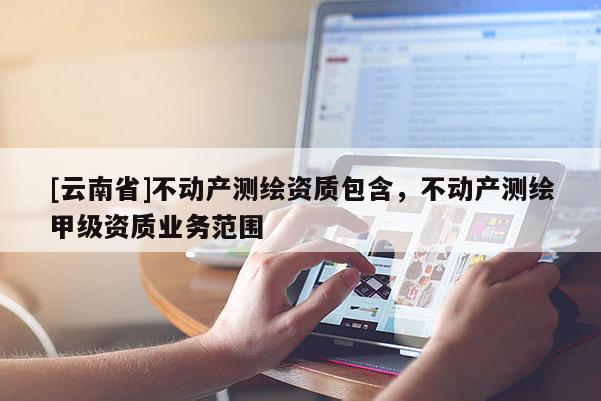 [云南省]不动产测绘资质包含，不动产测绘甲级资质业务范围