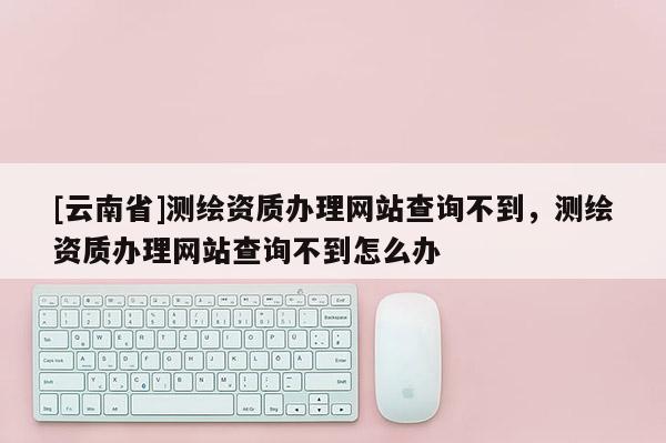 [云南省]测绘资质办理网站查询不到，测绘资质办理网站查询不到怎么办
