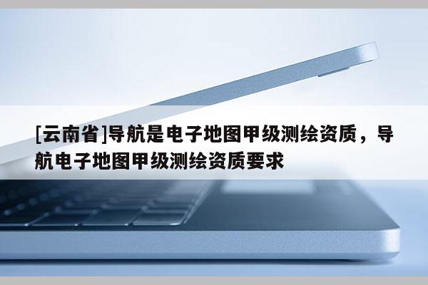 [云南省]导航是电子地图甲级测绘资质，导航电子地图甲级测绘资质要求
