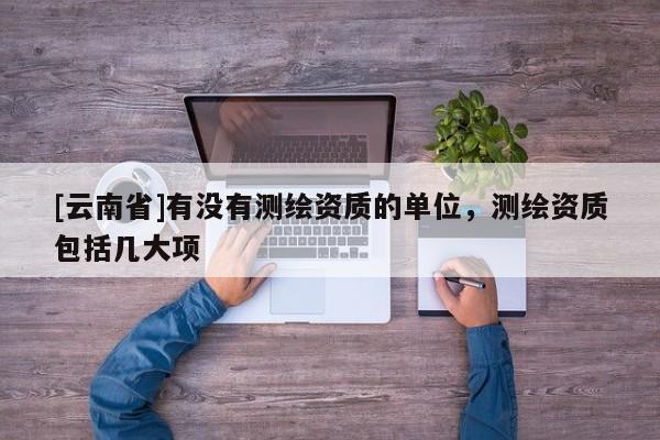 [云南省]有没有测绘资质的单位，测绘资质包括几大项