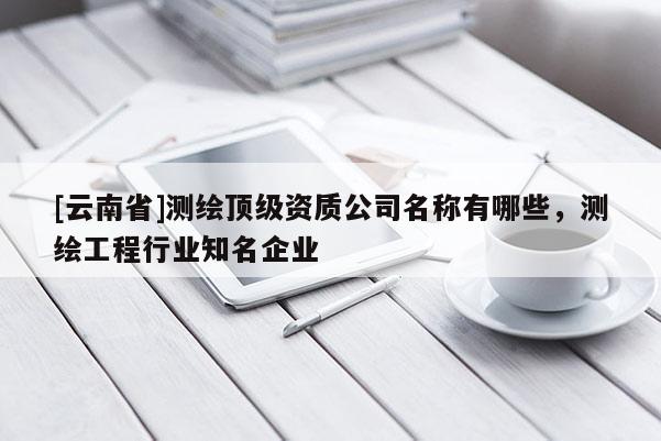 [云南省]测绘顶级资质公司名称有哪些，测绘工程行业知名企业
