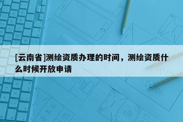 [云南省]测绘资质办理的时间，测绘资质什么时候开放申请