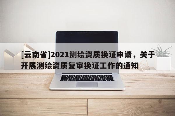 [云南省]2021测绘资质换证申请，关于开展测绘资质复审换证工作的通知