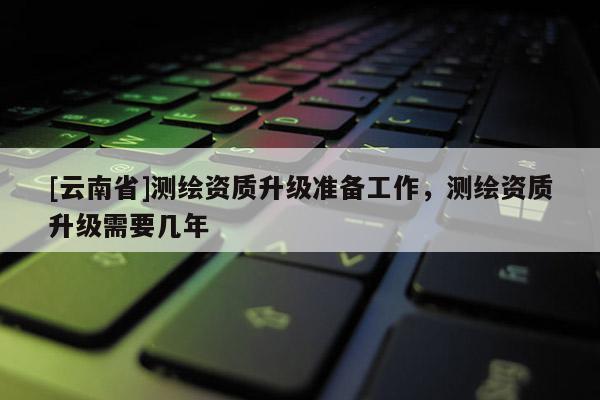 [云南省]测绘资质升级准备工作，测绘资质升级需要几年