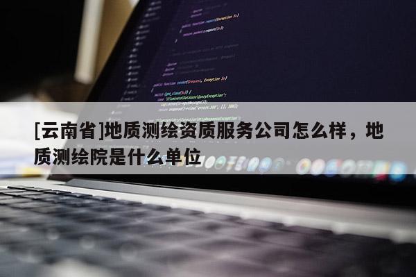 [云南省]地质测绘资质服务公司怎么样，地质测绘院是什么单位