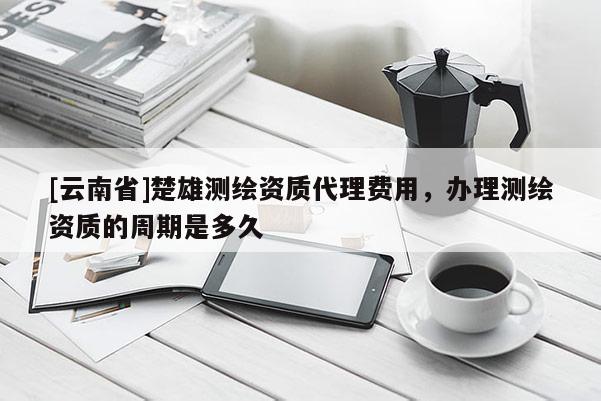[云南省]楚雄测绘资质代理费用，办理测绘资质的周期是多久