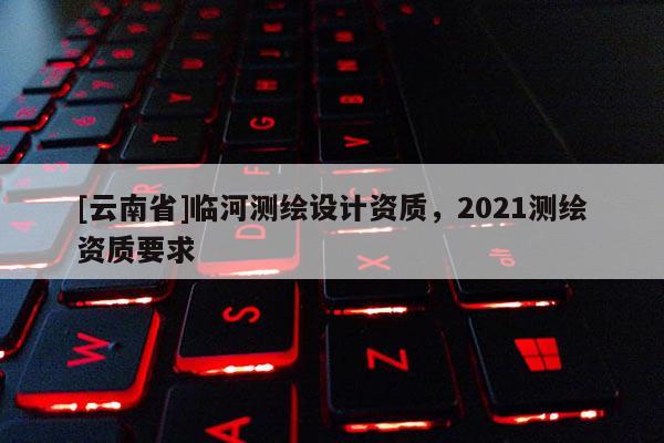 [云南省]临河测绘设计资质，2021测绘资质要求