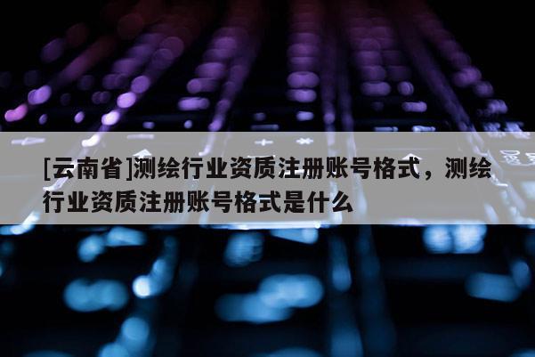 [云南省]测绘行业资质注册账号格式，测绘行业资质注册账号格式是什么