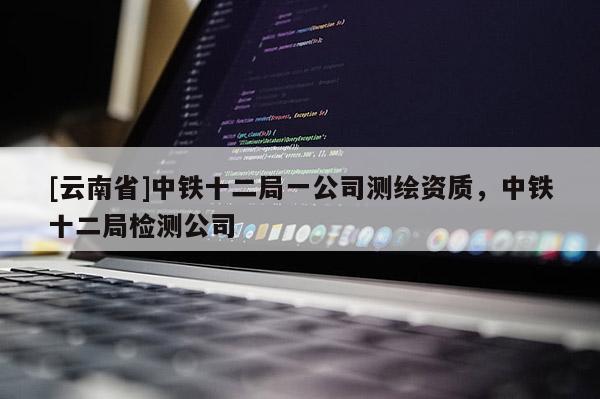 [云南省]中铁十二局一公司测绘资质，中铁十二局检测公司