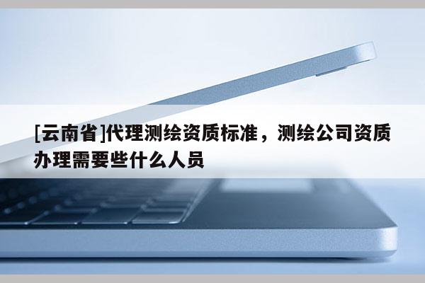 [云南省]代理测绘资质标准，测绘公司资质办理需要些什么人员