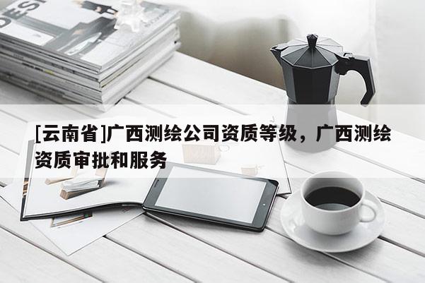 [云南省]广西测绘公司资质等级，广西测绘资质审批和服务