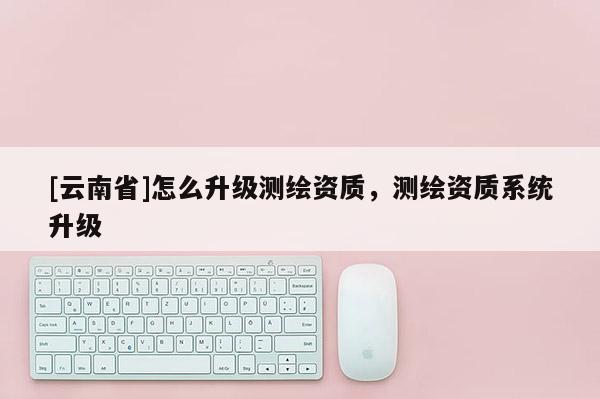 [云南省]怎么升级测绘资质，测绘资质系统升级