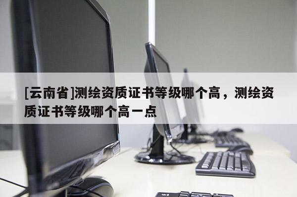 [云南省]测绘资质证书等级哪个高，测绘资质证书等级哪个高一点