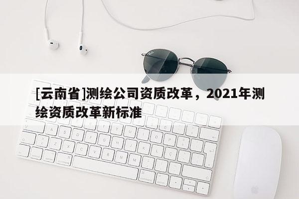 [云南省]测绘公司资质改革，2021年测绘资质改革新标准
