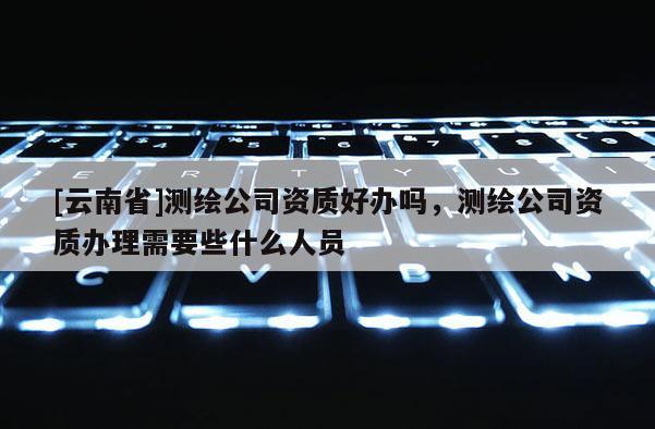 [云南省]测绘公司资质好办吗，测绘公司资质办理需要些什么人员