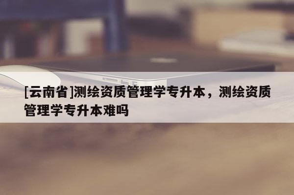 [云南省]测绘资质管理学专升本，测绘资质管理学专升本难吗