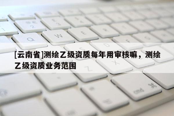 [云南省]测绘乙级资质每年用审核嘛，测绘乙级资质业务范围