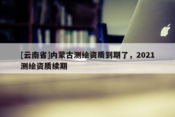 [云南省]内蒙古测绘资质到期了，2021测绘资质续期