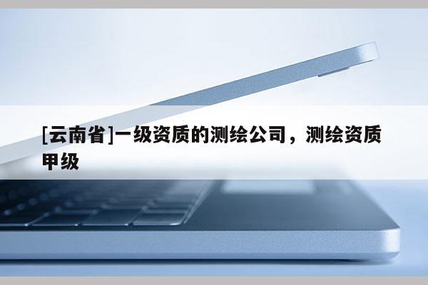 [云南省]一级资质的测绘公司，测绘资质 甲级