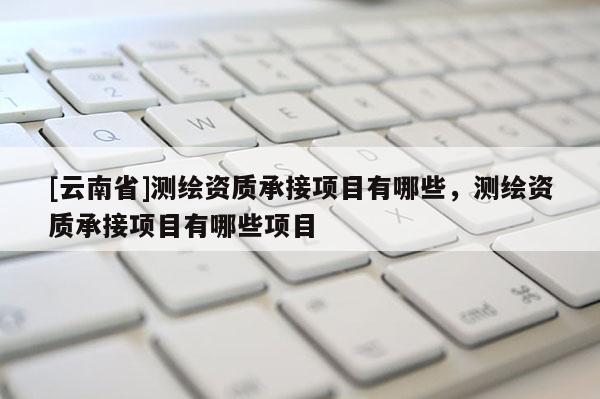 [云南省]测绘资质承接项目有哪些，测绘资质承接项目有哪些项目