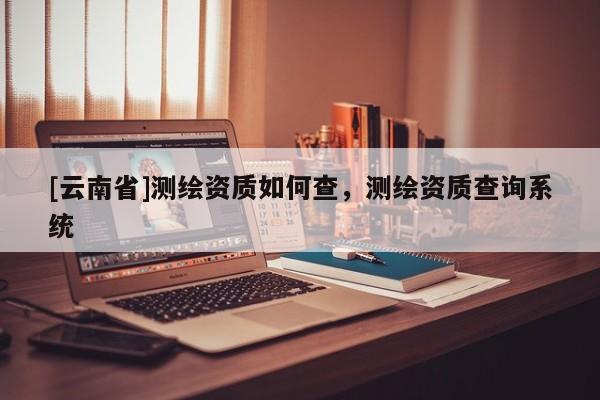 [云南省]测绘资质如何查，测绘资质查询系统