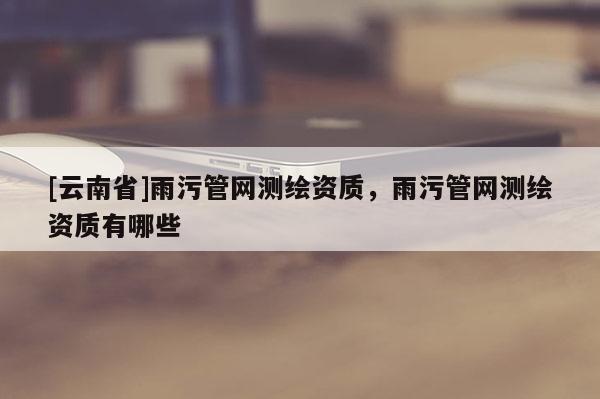 [云南省]雨污管网测绘资质，雨污管网测绘资质有哪些