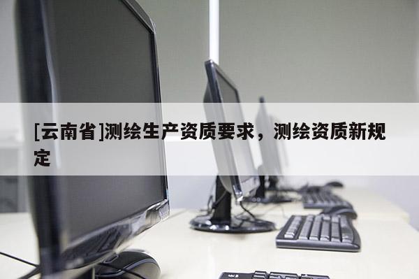 [云南省]测绘生产资质要求，测绘资质新规定