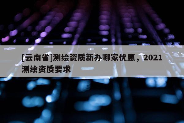 [云南省]测绘资质新办哪家优惠，2021测绘资质要求