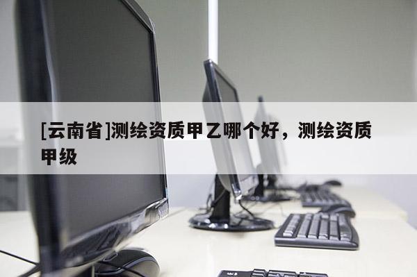 [云南省]测绘资质甲乙哪个好，测绘资质 甲级
