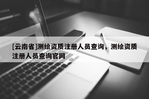 [云南省]测绘资质注册人员查询，测绘资质注册人员查询官网