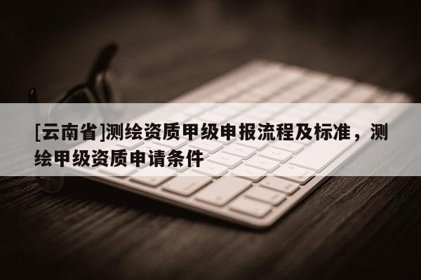 [云南省]测绘资质甲级申报流程及标准，测绘甲级资质申请条件