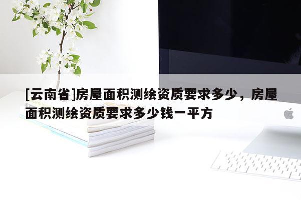 [云南省]房屋面积测绘资质要求多少，房屋面积测绘资质要求多少钱一平方