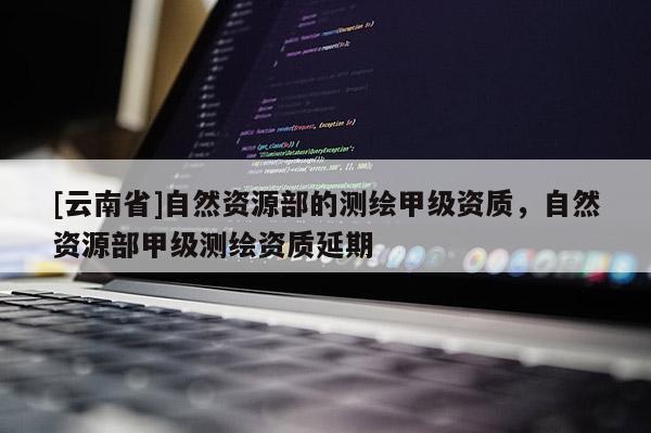 [云南省]自然资源部的测绘甲级资质，自然资源部甲级测绘资质延期