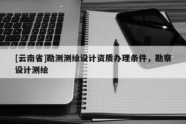 [云南省]勘测测绘设计资质办理条件，勘察设计测绘