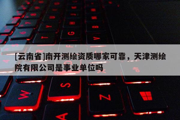[云南省]南开测绘资质哪家可靠，天津测绘院有限公司是事业单位吗