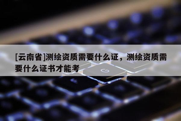 [云南省]测绘资质需要什么证，测绘资质需要什么证书才能考