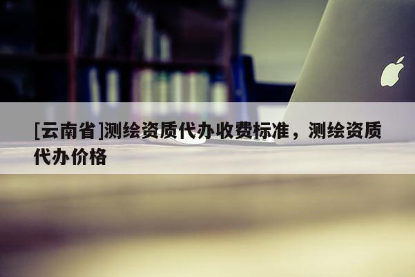 [云南省]测绘资质代办收费标准，测绘资质代办价格
