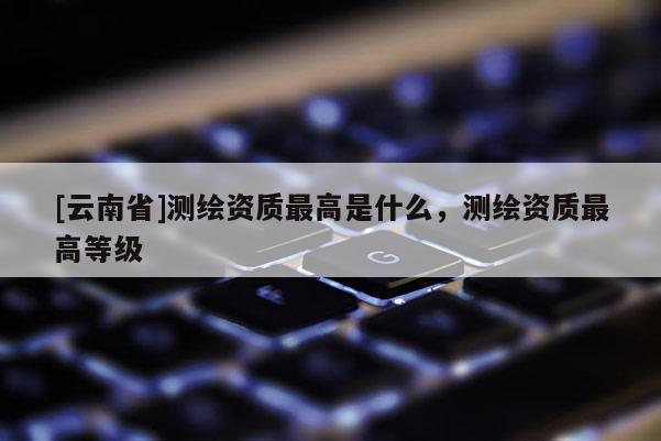 [云南省]测绘资质最高是什么，测绘资质最高等级