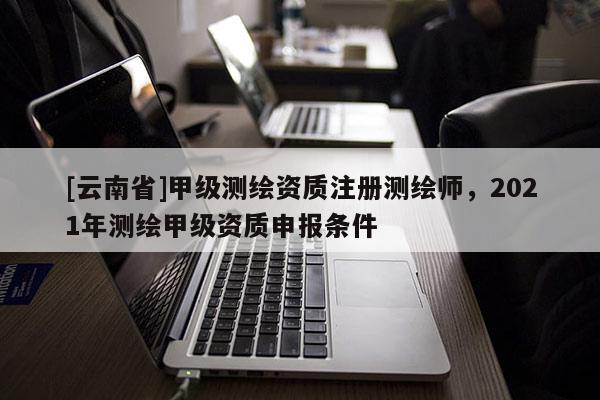 [云南省]甲级测绘资质注册测绘师，2021年测绘甲级资质申报条件