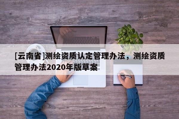[云南省]测绘资质认定管理办法，测绘资质管理办法2020年版草案