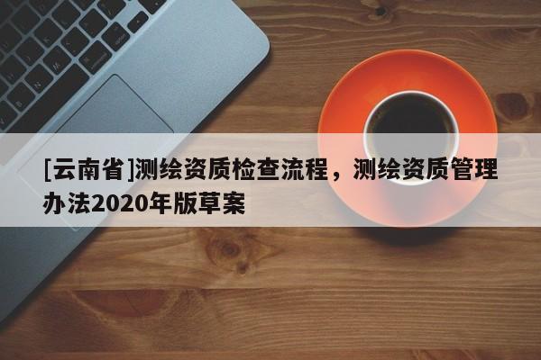 [云南省]测绘资质检查流程，测绘资质管理办法2020年版草案