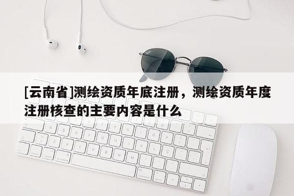[云南省]测绘资质年底注册，测绘资质年度注册核查的主要内容是什么