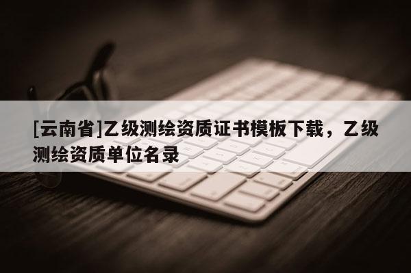 [云南省]乙级测绘资质证书模板下载，乙级测绘资质单位名录