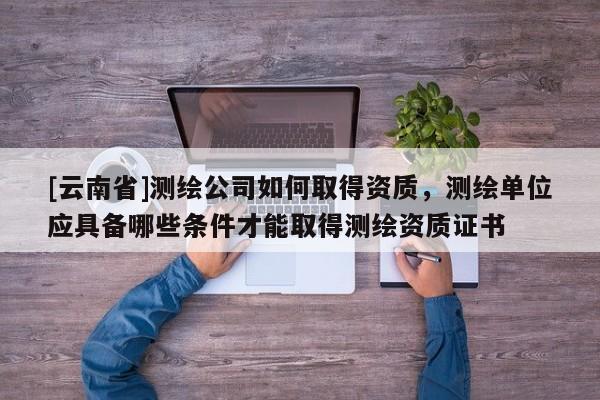 [云南省]测绘公司如何取得资质，测绘单位应具备哪些条件才能取得测绘资质证书