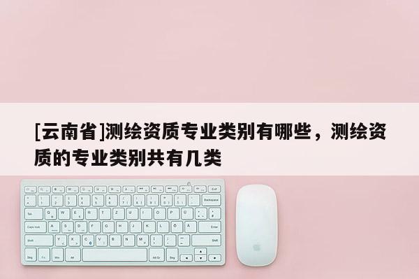 [云南省]测绘资质专业类别有哪些，测绘资质的专业类别共有几类