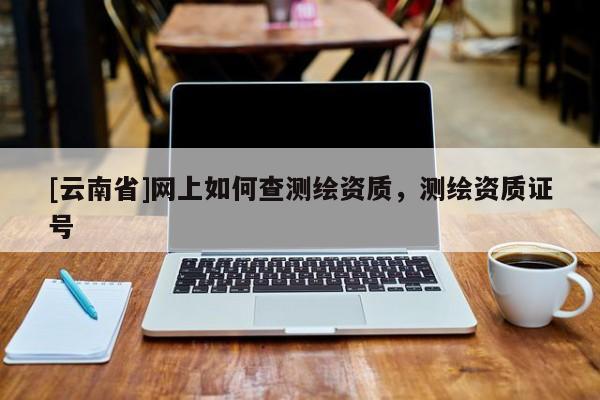 [云南省]网上如何查测绘资质，测绘资质证号
