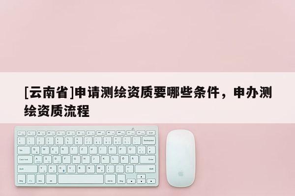 [云南省]申请测绘资质要哪些条件，申办测绘资质流程