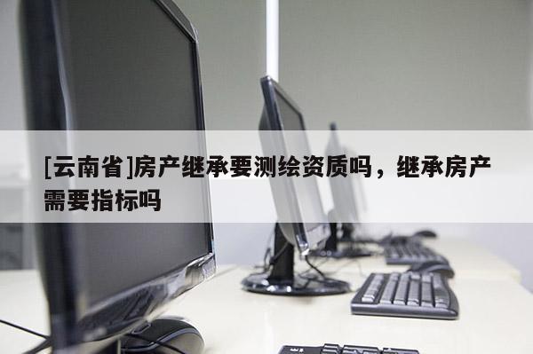 [云南省]房产继承要测绘资质吗，继承房产需要指标吗