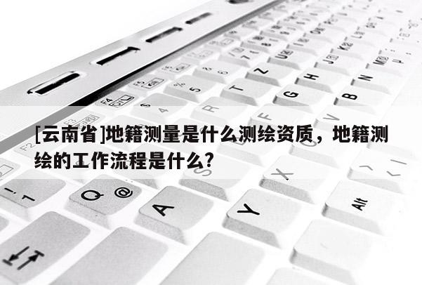 [云南省]地籍测量是什么测绘资质，地籍测绘的工作流程是什么?