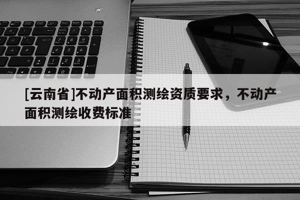 [云南省]不动产面积测绘资质要求，不动产面积测绘收费标准